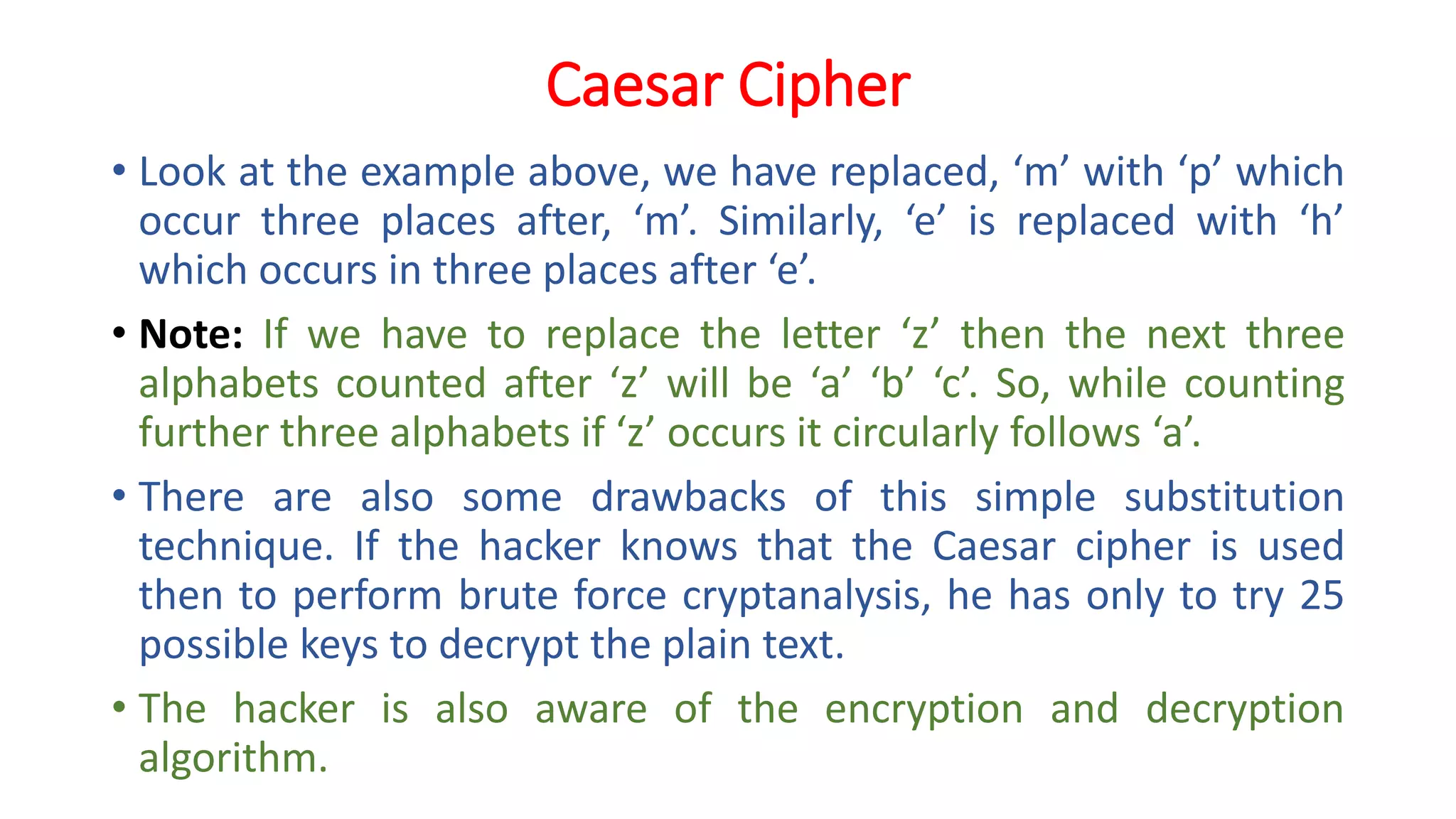 Caesar Cipher
• Look at the example above, we have replaced, ‘m’ with ‘p’ which
occur three places after, ‘m’. Similarly, ‘e’ is replaced with ‘h’
which occurs in three places after ‘e’.
• Note: If we have to replace the letter ‘z’ then the next three
alphabets counted after ‘z’ will be ‘a’ ‘b’ ‘c’. So, while counting
further three alphabets if ‘z’ occurs it circularly follows ‘a’.
• There are also some drawbacks of this simple substitution
technique. If the hacker knows that the Caesar cipher is used
then to perform brute force cryptanalysis, he has only to try 25
possible keys to decrypt the plain text.
• The hacker is also aware of the encryption and decryption
algorithm.
 