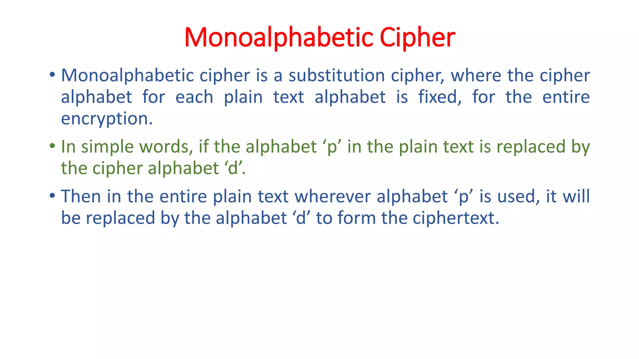 Monoalphabetic Cipher
• Monoalphabetic cipher is a substitution cipher, where the cipher
alphabet for each plain text alphabet is fixed, for the entire
encryption.
• In simple words, if the alphabet ‘p’ in the plain text is replaced by
the cipher alphabet ‘d’.
• Then in the entire plain text wherever alphabet ‘p’ is used, it will
be replaced by the alphabet ‘d’ to form the ciphertext.
 