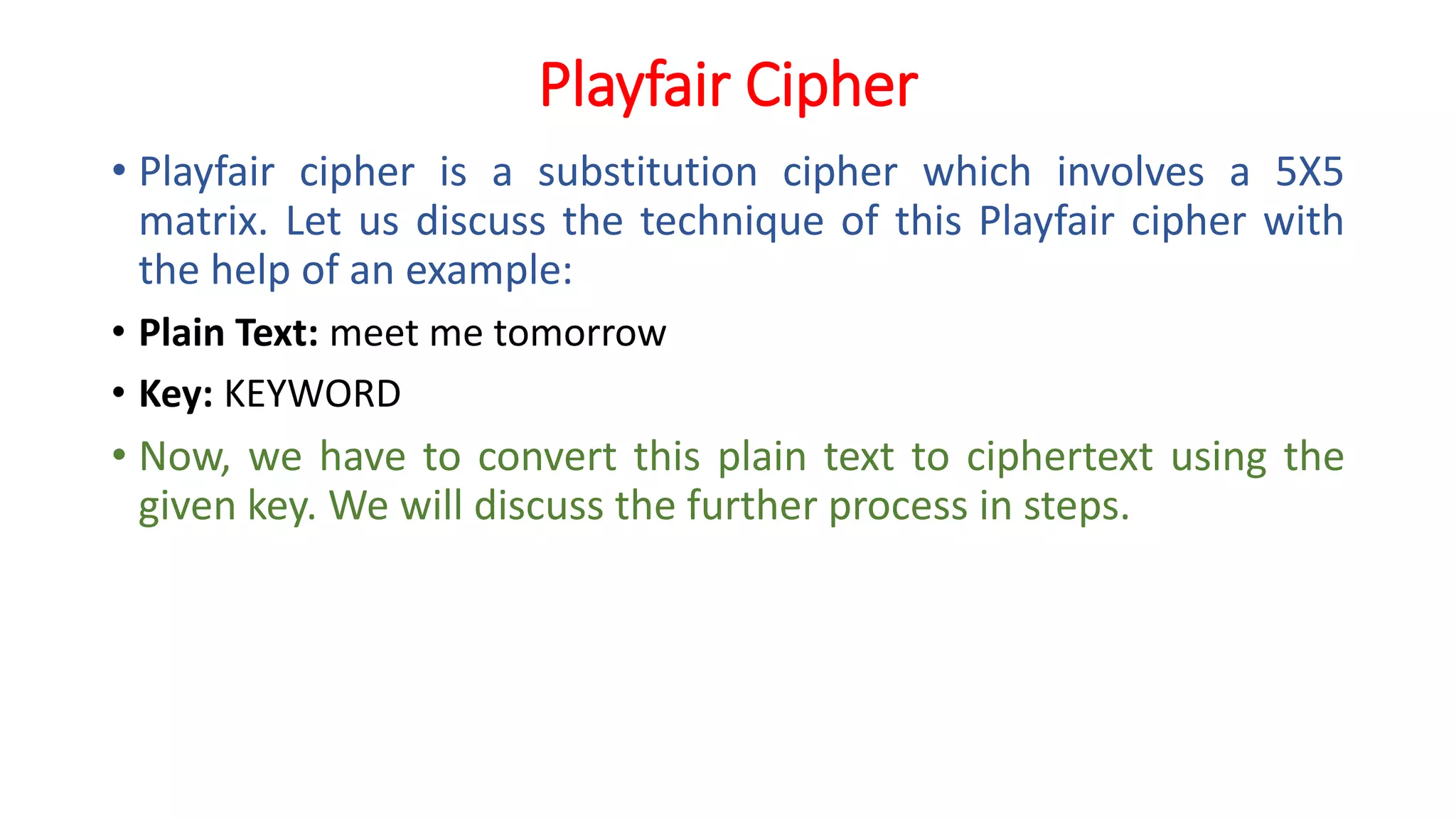 Playfair Cipher
• Playfair cipher is a substitution cipher which involves a 5X5
matrix. Let us discuss the technique of this Playfair cipher with
the help of an example:
• Plain Text: meet me tomorrow
• Key: KEYWORD
• Now, we have to convert this plain text to ciphertext using the
given key. We will discuss the further process in steps.
 