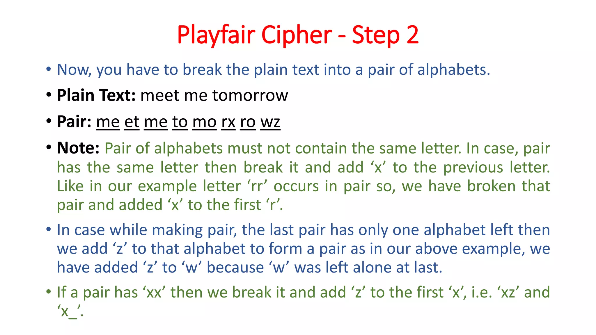 Playfair Cipher - Step 2
• Now, you have to break the plain text into a pair of alphabets.
• Plain Text: meet me tomorrow
• Pair: me et me to mo rx ro wz
• Note: Pair of alphabets must not contain the same letter. In case, pair
has the same letter then break it and add ‘x’ to the previous letter.
Like in our example letter ‘rr’ occurs in pair so, we have broken that
pair and added ‘x’ to the first ‘r’.
• In case while making pair, the last pair has only one alphabet left then
we add ‘z’ to that alphabet to form a pair as in our above example, we
have added ‘z’ to ‘w’ because ‘w’ was left alone at last.
• If a pair has ‘xx’ then we break it and add ‘z’ to the first ‘x’, i.e. ‘xz’ and
‘x_’.
 