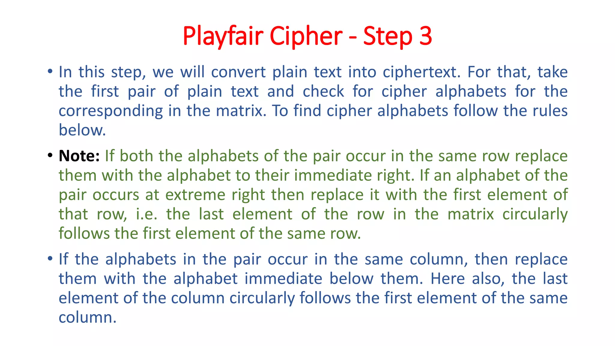 Playfair Cipher - Step 3
• In this step, we will convert plain text into ciphertext. For that, take
the first pair of plain text and check for cipher alphabets for the
corresponding in the matrix. To find cipher alphabets follow the rules
below.
• Note: If both the alphabets of the pair occur in the same row replace
them with the alphabet to their immediate right. If an alphabet of the
pair occurs at extreme right then replace it with the first element of
that row, i.e. the last element of the row in the matrix circularly
follows the first element of the same row.
• If the alphabets in the pair occur in the same column, then replace
them with the alphabet immediate below them. Here also, the last
element of the column circularly follows the first element of the same
column.
 