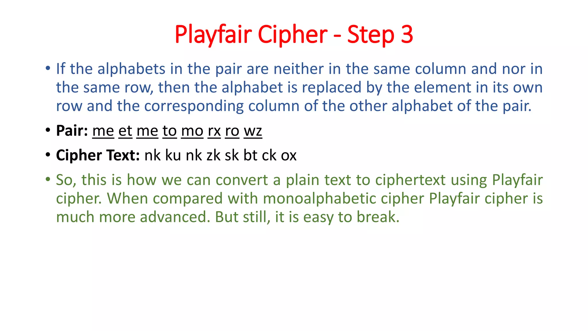 Playfair Cipher - Step 3
• If the alphabets in the pair are neither in the same column and nor in
the same row, then the alphabet is replaced by the element in its own
row and the corresponding column of the other alphabet of the pair.
• Pair: me et me to mo rx ro wz
• Cipher Text: nk ku nk zk sk bt ck ox
• So, this is how we can convert a plain text to ciphertext using Playfair
cipher. When compared with monoalphabetic cipher Playfair cipher is
much more advanced. But still, it is easy to break.
 