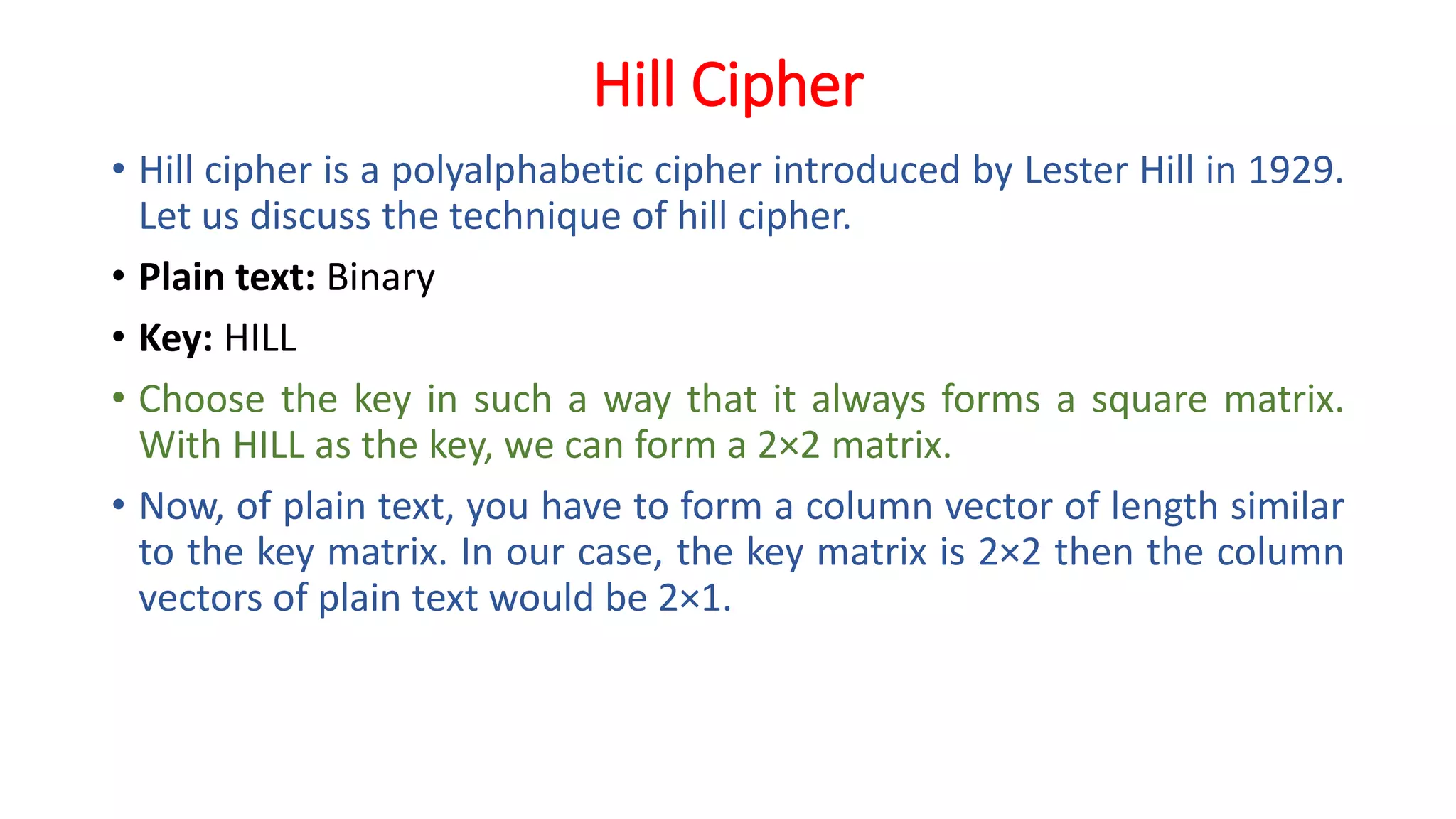 Hill Cipher
• Hill cipher is a polyalphabetic cipher introduced by Lester Hill in 1929.
Let us discuss the technique of hill cipher.
• Plain text: Binary
• Key: HILL
• Choose the key in such a way that it always forms a square matrix.
With HILL as the key, we can form a 2×2 matrix.
• Now, of plain text, you have to form a column vector of length similar
to the key matrix. In our case, the key matrix is 2×2 then the column
vectors of plain text would be 2×1.
 