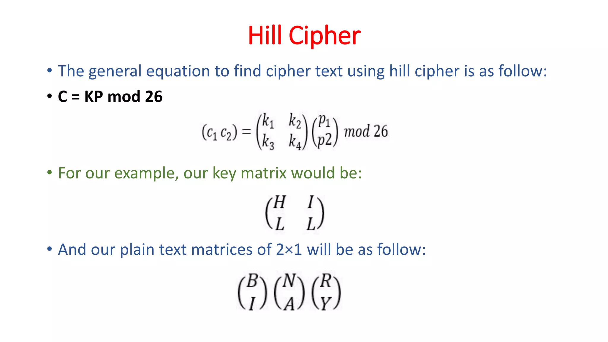 Hill Cipher
• The general equation to find cipher text using hill cipher is as follow:
• C = KP mod 26
• For our example, our key matrix would be:
• And our plain text matrices of 2×1 will be as follow:
 