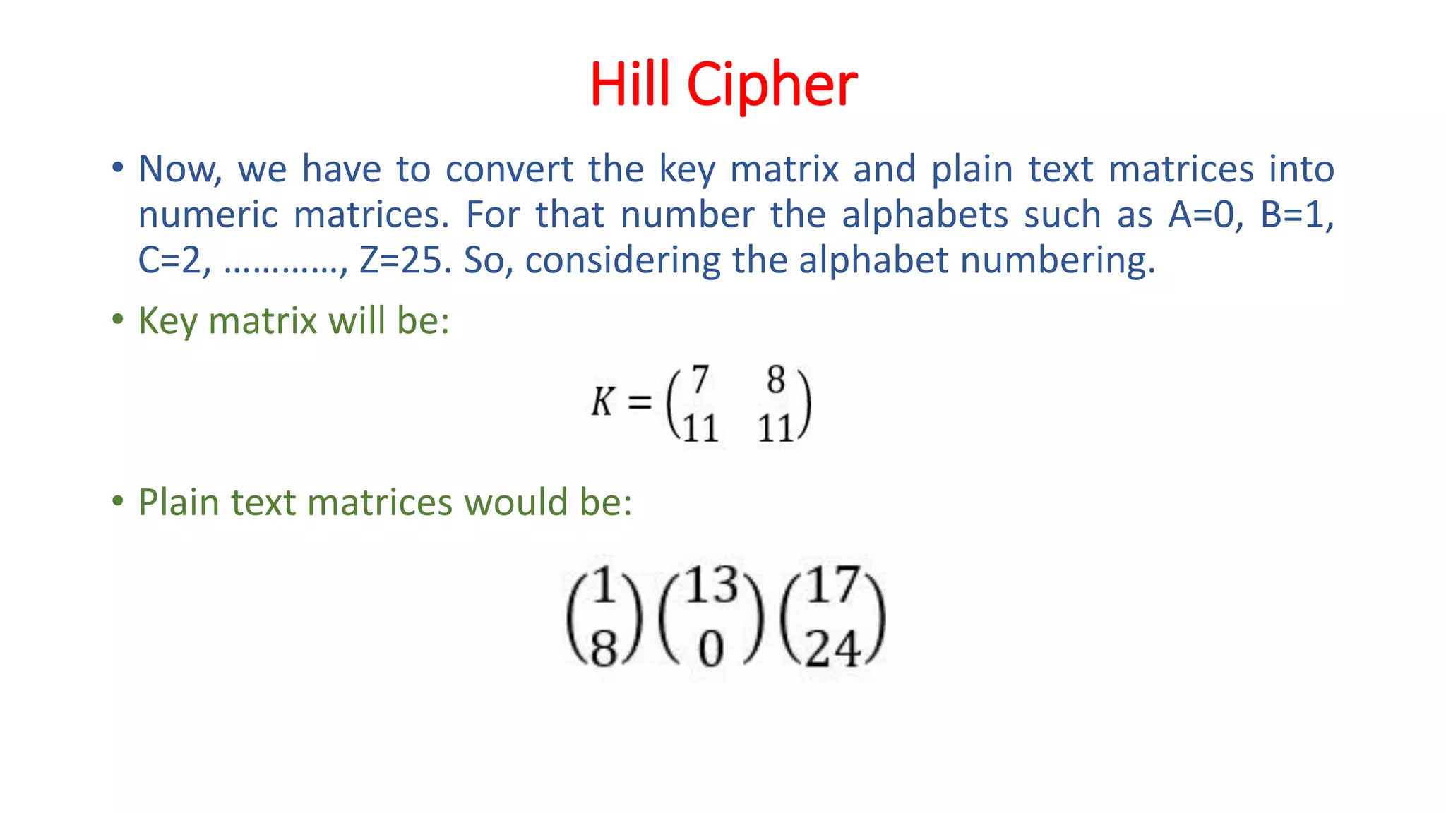 Hill Cipher
• Now, we have to convert the key matrix and plain text matrices into
numeric matrices. For that number the alphabets such as A=0, B=1,
C=2, …………, Z=25. So, considering the alphabet numbering.
• Key matrix will be:
• Plain text matrices would be:
 