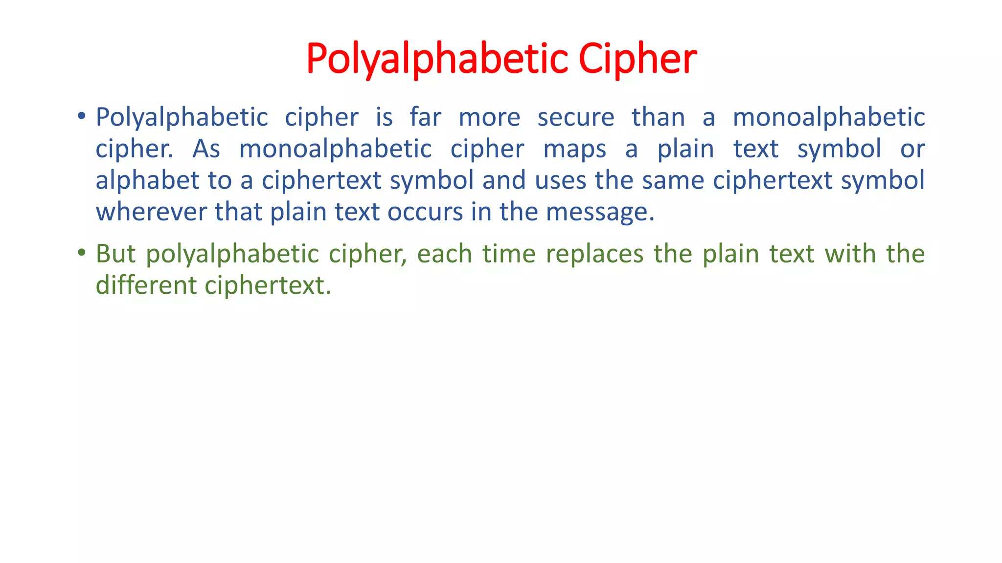 Polyalphabetic Cipher
• Polyalphabetic cipher is far more secure than a monoalphabetic
cipher. As monoalphabetic cipher maps a plain text symbol or
alphabet to a ciphertext symbol and uses the same ciphertext symbol
wherever that plain text occurs in the message.
• But polyalphabetic cipher, each time replaces the plain text with the
different ciphertext.
 