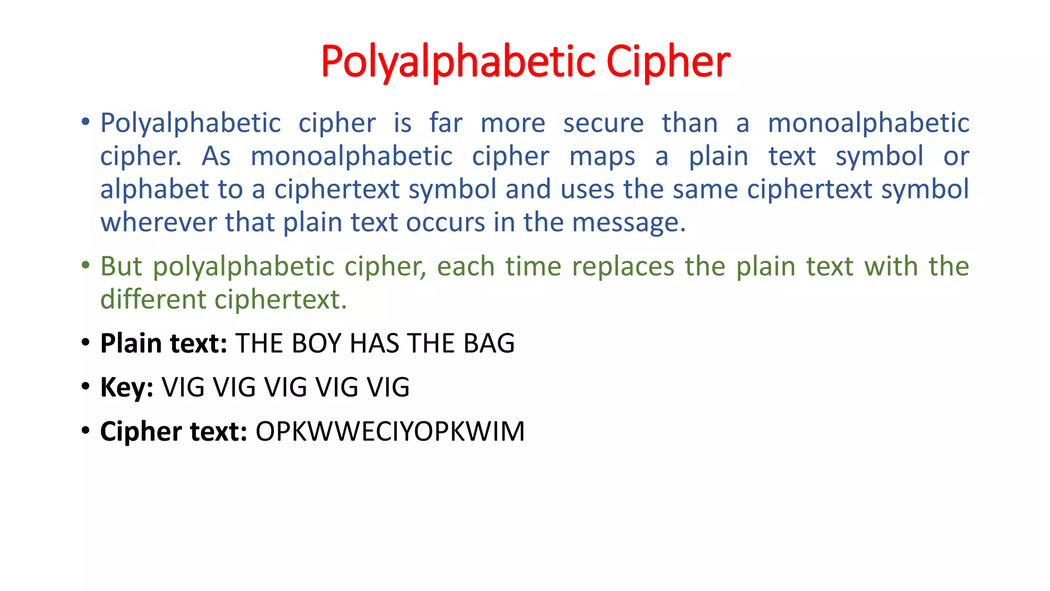 Polyalphabetic Cipher
• Polyalphabetic cipher is far more secure than a monoalphabetic
cipher. As monoalphabetic cipher maps a plain text symbol or
alphabet to a ciphertext symbol and uses the same ciphertext symbol
wherever that plain text occurs in the message.
• But polyalphabetic cipher, each time replaces the plain text with the
different ciphertext.
• Plain text: THE BOY HAS THE BAG
• Key: VIG VIG VIG VIG VIG
• Cipher text: OPKWWECIYOPKWIM
 