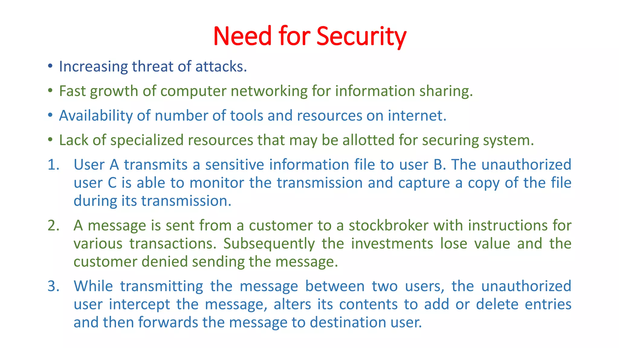 Need for Security
• Increasing threat of attacks.
• Fast growth of computer networking for information sharing.
• Availability of number of tools and resources on internet.
• Lack of specialized resources that may be allotted for securing system.
1. User A transmits a sensitive information file to user B. The unauthorized
user C is able to monitor the transmission and capture a copy of the file
during its transmission.
2. A message is sent from a customer to a stockbroker with instructions for
various transactions. Subsequently the investments lose value and the
customer denied sending the message.
3. While transmitting the message between two users, the unauthorized
user intercept the message, alters its contents to add or delete entries
and then forwards the message to destination user.
 