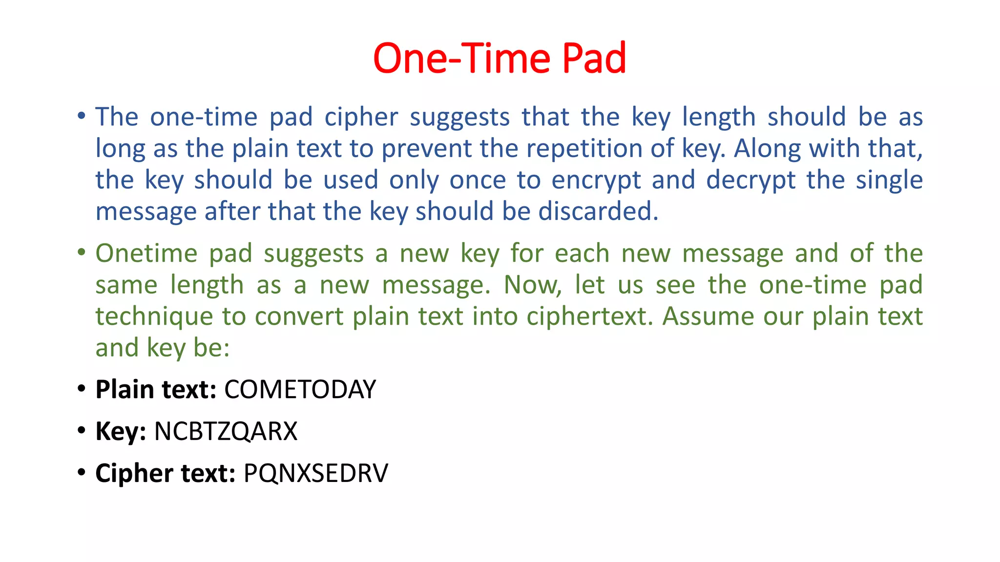 One-Time Pad
• The one-time pad cipher suggests that the key length should be as
long as the plain text to prevent the repetition of key. Along with that,
the key should be used only once to encrypt and decrypt the single
message after that the key should be discarded.
• Onetime pad suggests a new key for each new message and of the
same length as a new message. Now, let us see the one-time pad
technique to convert plain text into ciphertext. Assume our plain text
and key be:
• Plain text: COMETODAY
• Key: NCBTZQARX
• Cipher text: PQNXSEDRV
 