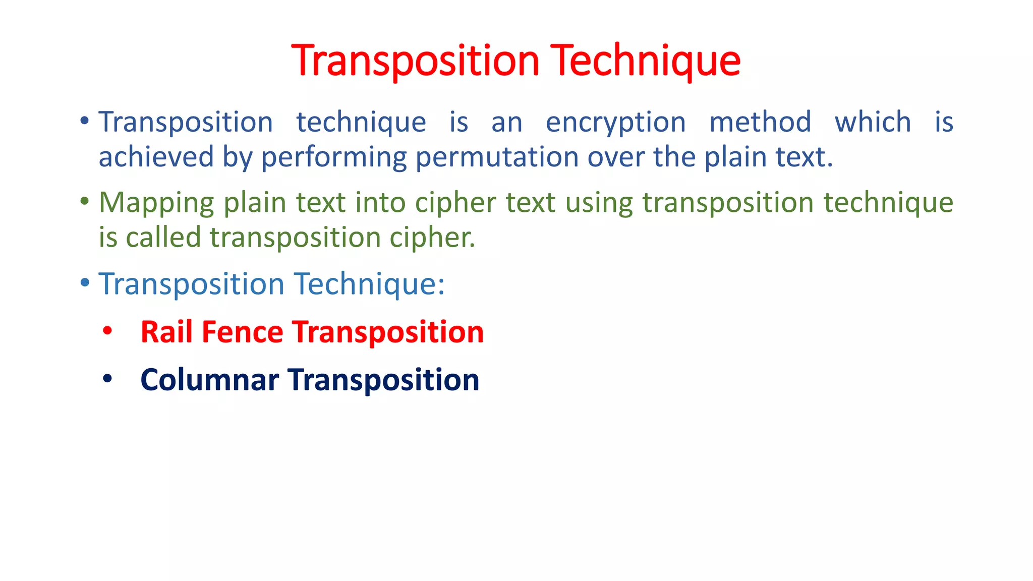 Transposition Technique
• Transposition technique is an encryption method which is
achieved by performing permutation over the plain text.
• Mapping plain text into cipher text using transposition technique
is called transposition cipher.
• Transposition Technique:
• Rail Fence Transposition
• Columnar Transposition
 