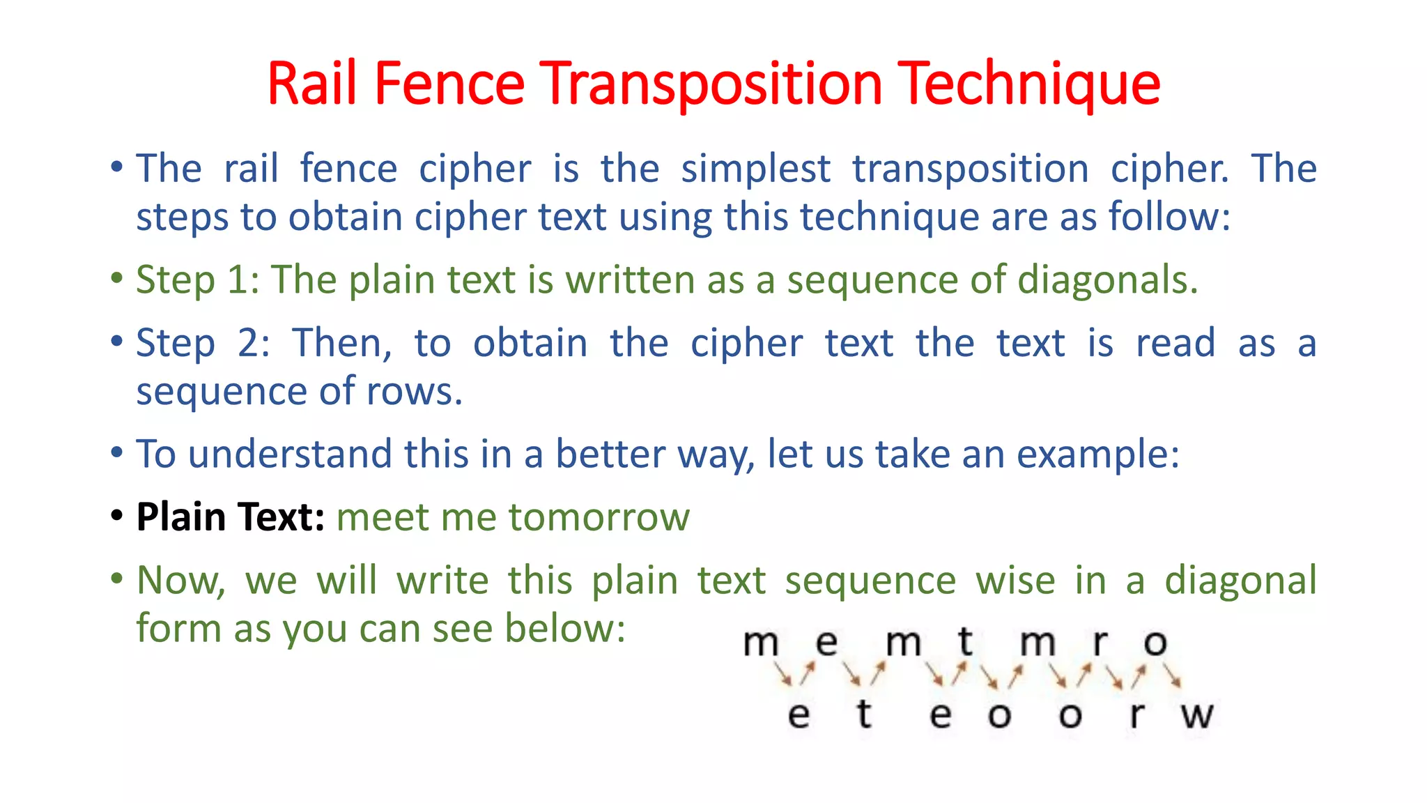 Rail Fence Transposition Technique
• The rail fence cipher is the simplest transposition cipher. The
steps to obtain cipher text using this technique are as follow:
• Step 1: The plain text is written as a sequence of diagonals.
• Step 2: Then, to obtain the cipher text the text is read as a
sequence of rows.
• To understand this in a better way, let us take an example:
• Plain Text: meet me tomorrow
• Now, we will write this plain text sequence wise in a diagonal
form as you can see below:
 