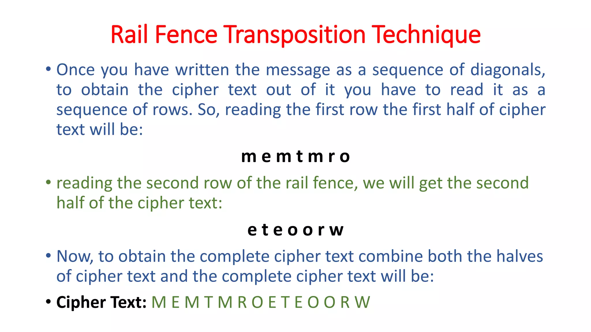 Rail Fence Transposition Technique
• Once you have written the message as a sequence of diagonals,
to obtain the cipher text out of it you have to read it as a
sequence of rows. So, reading the first row the first half of cipher
text will be:
m e m t m r o
• reading the second row of the rail fence, we will get the second
half of the cipher text:
e t e o o r w
• Now, to obtain the complete cipher text combine both the halves
of cipher text and the complete cipher text will be:
• Cipher Text: M E M T M R O E T E O O R W
 
