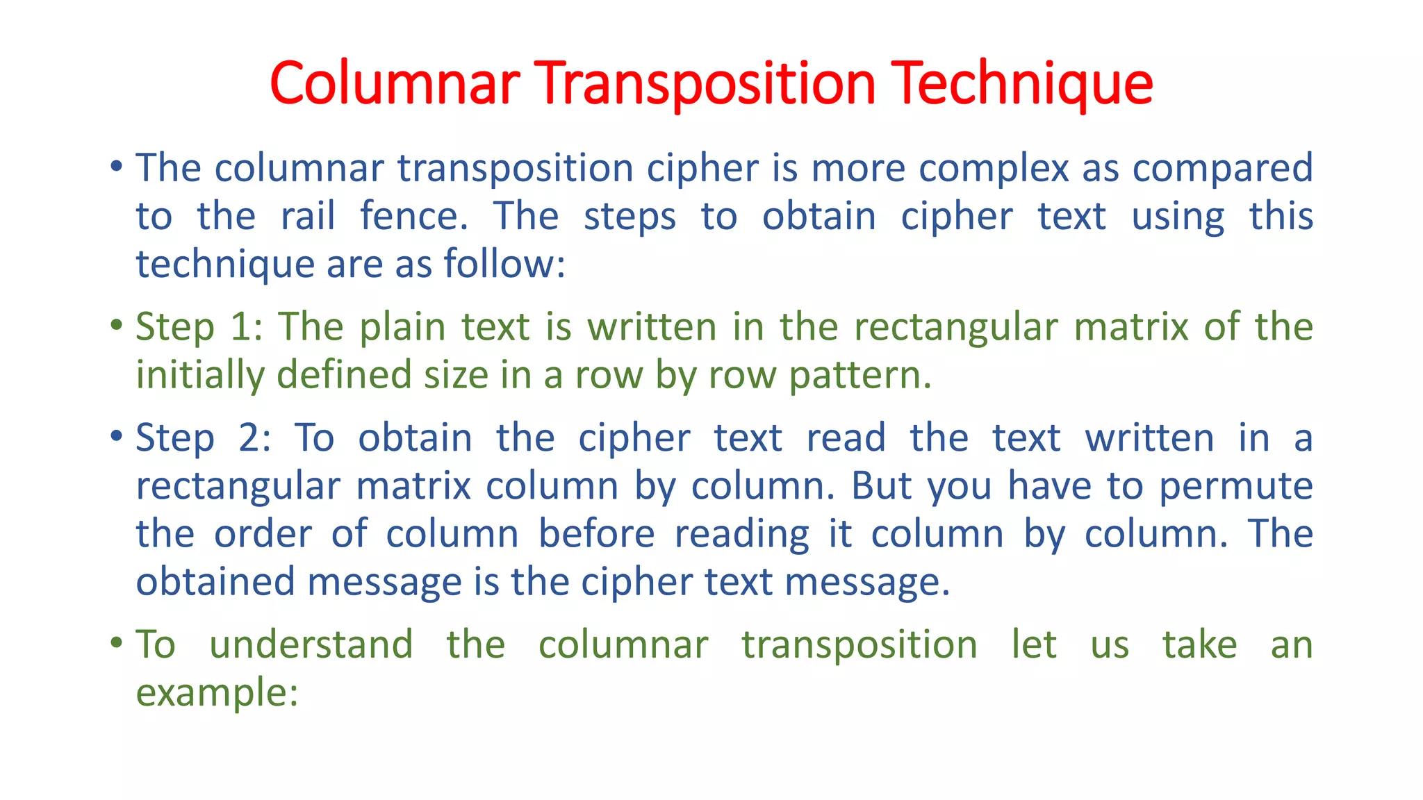 Columnar Transposition Technique
• The columnar transposition cipher is more complex as compared
to the rail fence. The steps to obtain cipher text using this
technique are as follow:
• Step 1: The plain text is written in the rectangular matrix of the
initially defined size in a row by row pattern.
• Step 2: To obtain the cipher text read the text written in a
rectangular matrix column by column. But you have to permute
the order of column before reading it column by column. The
obtained message is the cipher text message.
• To understand the columnar transposition let us take an
example:
 