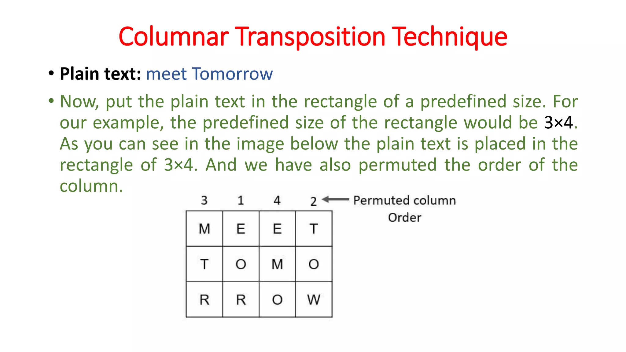 Columnar Transposition Technique
• Plain text: meet Tomorrow
• Now, put the plain text in the rectangle of a predefined size. For
our example, the predefined size of the rectangle would be 3×4.
As you can see in the image below the plain text is placed in the
rectangle of 3×4. And we have also permuted the order of the
column.
 