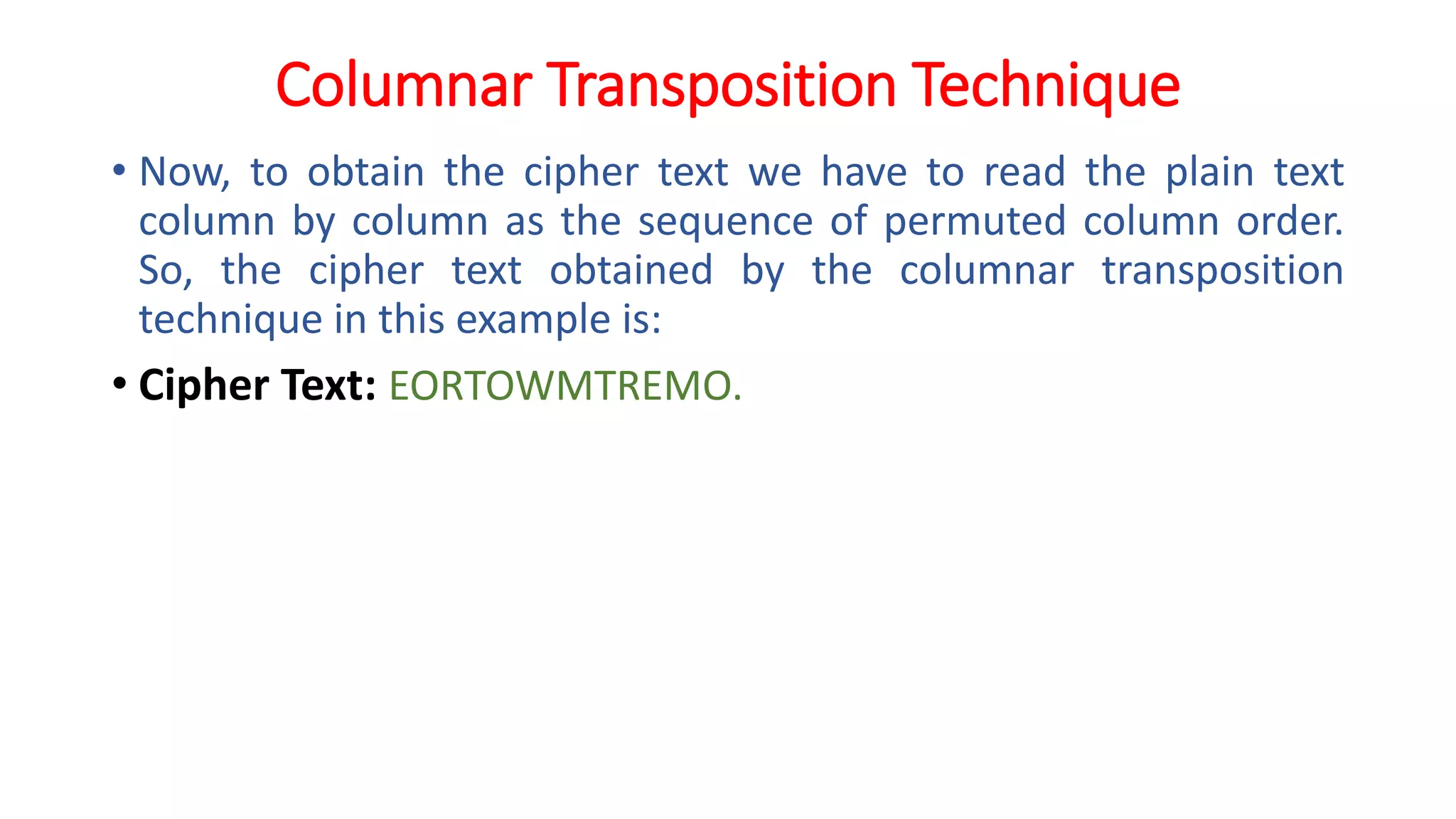Columnar Transposition Technique
• Now, to obtain the cipher text we have to read the plain text
column by column as the sequence of permuted column order.
So, the cipher text obtained by the columnar transposition
technique in this example is:
• Cipher Text: EORTOWMTREMO.
 