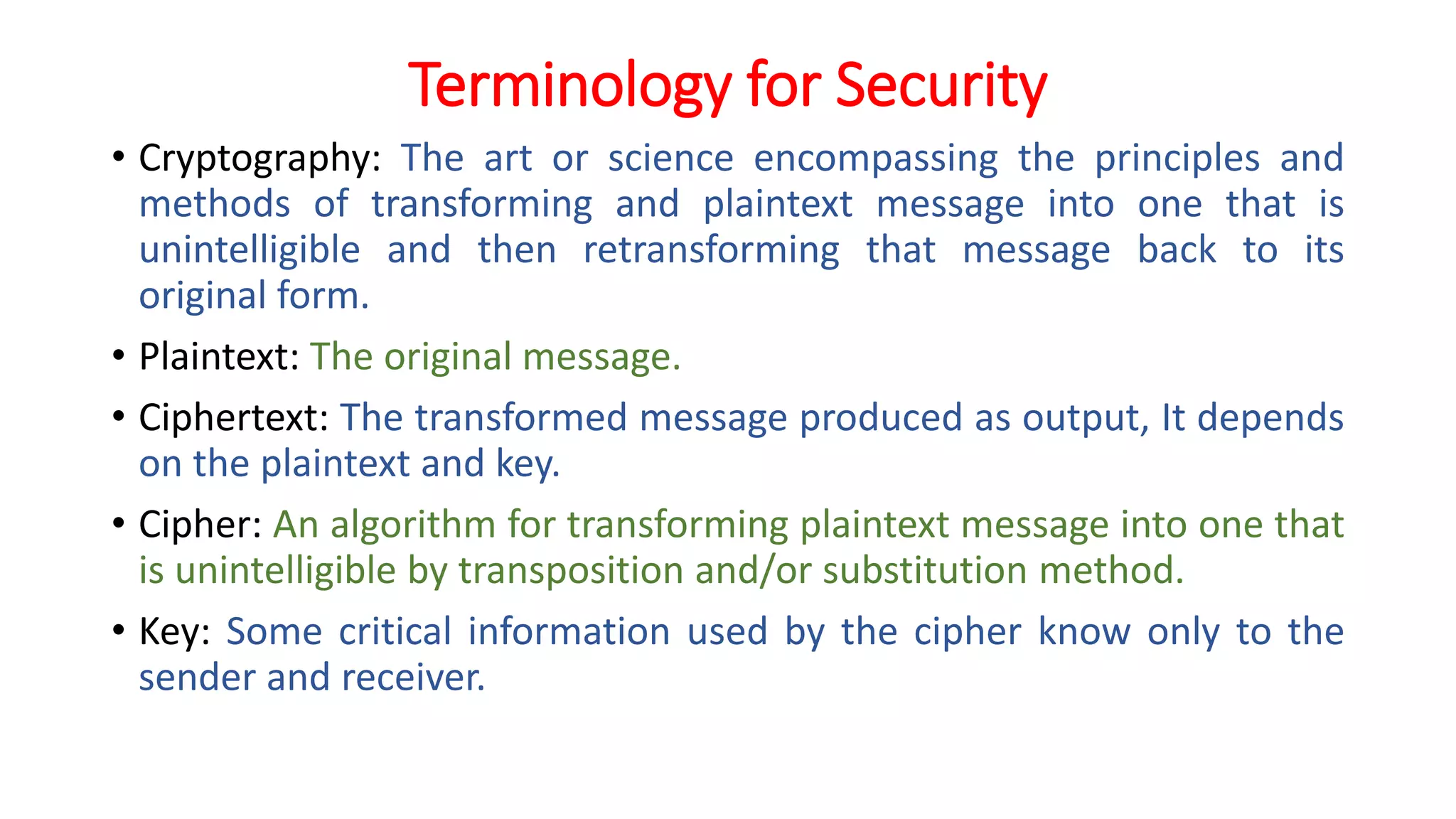Terminology for Security
• Cryptography: The art or science encompassing the principles and
methods of transforming and plaintext message into one that is
unintelligible and then retransforming that message back to its
original form.
• Plaintext: The original message.
• Ciphertext: The transformed message produced as output, It depends
on the plaintext and key.
• Cipher: An algorithm for transforming plaintext message into one that
is unintelligible by transposition and/or substitution method.
• Key: Some critical information used by the cipher know only to the
sender and receiver.
 