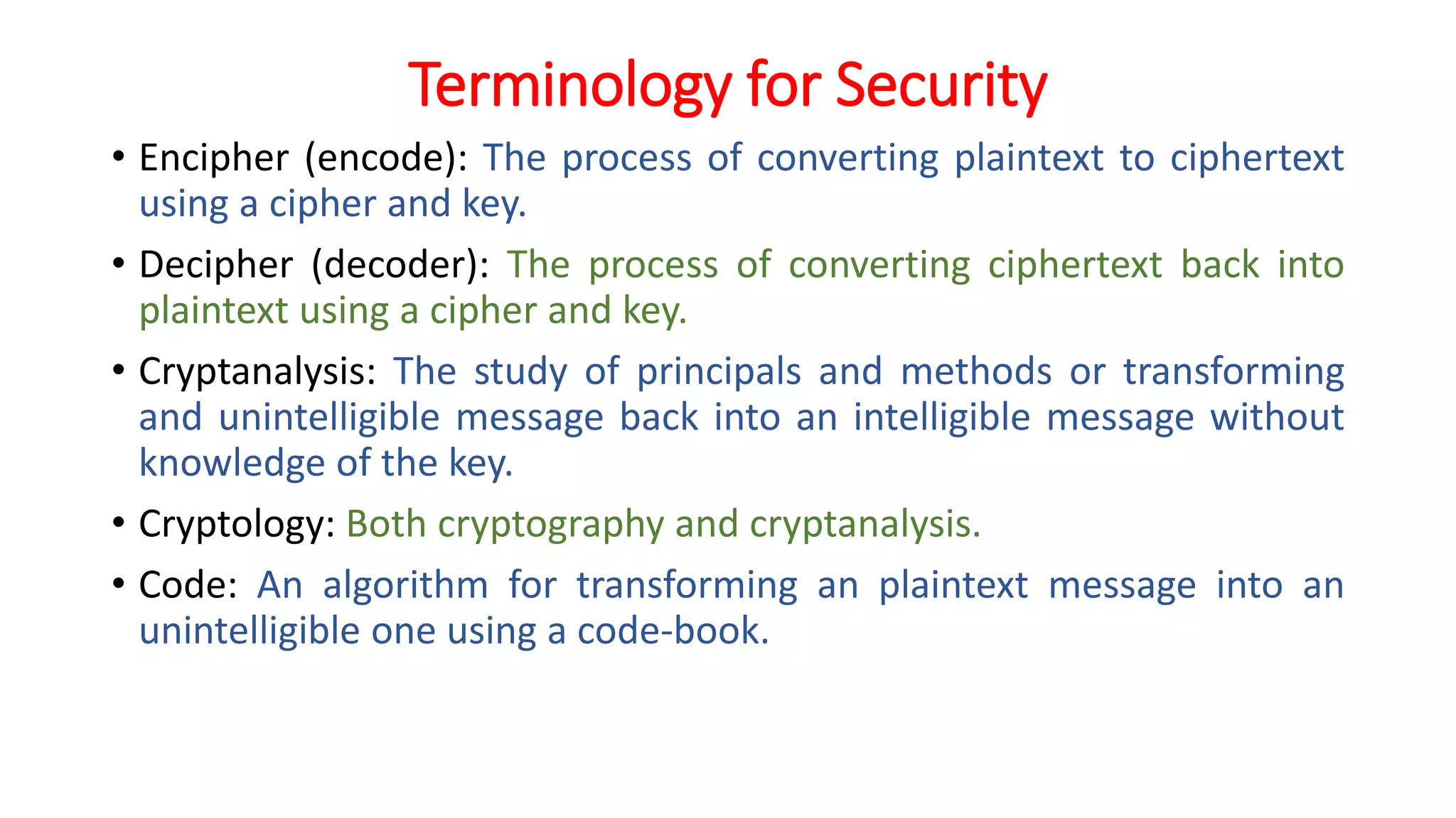 Terminology for Security
• Encipher (encode): The process of converting plaintext to ciphertext
using a cipher and key.
• Decipher (decoder): The process of converting ciphertext back into
plaintext using a cipher and key.
• Cryptanalysis: The study of principals and methods or transforming
and unintelligible message back into an intelligible message without
knowledge of the key.
• Cryptology: Both cryptography and cryptanalysis.
• Code: An algorithm for transforming an plaintext message into an
unintelligible one using a code-book.
 