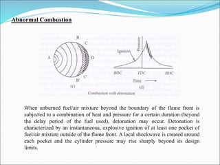 Abnormal Combustion
When unburned fuel/air mixture beyond the boundary of the flame front is
subjected to a combination of heat and pressure for a certain duration (beyond
the delay period of the fuel used), detonation may occur. Detonation is
characterized by an instantaneous, explosive ignition of at least one pocket of
fuel/air mixture outside of the flame front. A local shockwave is created around
each pocket and the cylinder pressure may rise sharply beyond its design
limits.
 