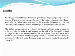 Knocking
Knocking (also called knock, detonation, spark knock, pinging or pinking) in spark-
ignition IC engine occurs when combustion of the air/fuel mixture in the cylinder
starts off correctly in response to ignition by the spark plug, but one or more pockets
of air/fuel mixture explode outside the envelope of the normal combustion front.
The fuel-air charge is meant to be ignited by the spark plug only, and at a precise
point in the piston's stroke. Knock occurs when the peak of the combustion process
no longer occurs at the optimum moment for the 4 stroke cycle. The shock wave
creates the characteristic metallic "pinging" sound, and cylinder pressure increases
dramatically. Effects of engine knocking range from inconsequential to completely
destructive.
 