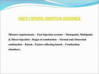 UNIT-I SPARK IGNITION ENGINES
Mixture requirements – Fuel injection systems – Monopoint, Multipoint
& Direct injection - Stages of combustion – Normal and Abnormal
combustion – Knock - Factors affecting knock – Combustion
chambers.
 