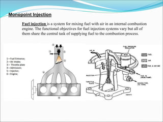 Monopoint Injection
Fuel injection is a system for mixing fuel with air in an internal combustion
engine. The functional objectives for fuel injection systems vary but all of
them share the central task of supplying fuel to the combustion process.
 