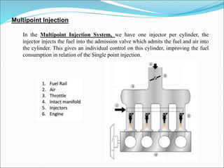 Multipoint Injection
In the Multipoint Injection System, we have one injector per cylinder, the
injector injects the fuel into the admission valve which admits the fuel and air into
the cylinder. This gives an individual control on this cylinder, improving the fuel
consumption in relation of the Single point injection.
 