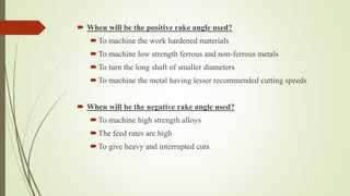  When will be the positive rake angle used?
To machine the work hardened materials
To machine low strength ferrous and non-ferrous metals
To turn the long shaft of smaller diameters
To machine the metal having lesser recommended cutting speeds
 When will be the negative rake angle used?
To machine high strength alloys
The feed rates are high
To give heavy and interrupted cuts
 