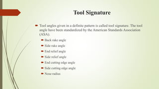 Tool Signature
 Tool angles given in a definite pattern is called tool signature. The tool
angle have been standardized by the American Standards Association
(ASA).
 Back rake angle
 Side rake angle
 End relief angle
 Side relief angle
 End cutting edge angle
 Side cutting edge angle
 Nose radius
 