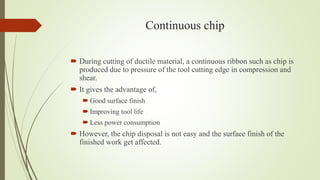 Continuous chip
 During cutting of ductile material, a continuous ribbon such as chip is
produced due to pressure of the tool cutting edge in compression and
shear.
 It gives the advantage of,
 Good surface finish
 Improving tool life
 Less power consumption
 However, the chip disposal is not easy and the surface finish of the
finished work get affected.
 