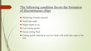 The following condition favors the formation
of discontinuous chips
 Machining of brittle material
 Small rake angle
 Higher depth of cut
 Low cutting speeds
 Excess cutting fluid
 Cutting ductile material at very low feeds with small rake angle of the
tool.
 