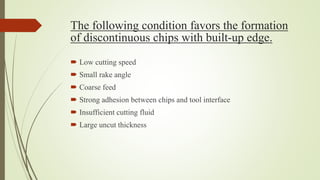 The following condition favors the formation
of discontinuous chips with built-up edge.
 Low cutting speed
 Small rake angle
 Coarse feed
 Strong adhesion between chips and tool interface
 Insufficient cutting fluid
 Large uncut thickness
 