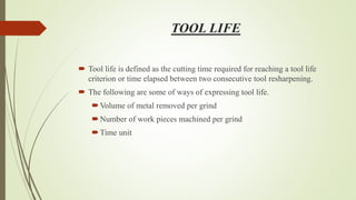 TOOL LIFE
 Tool life is defined as the cutting time required for reaching a tool life
criterion or time elapsed between two consecutive tool resharpening.
 The following are some of ways of expressing tool life.
Volume of metal removed per grind
Number of work pieces machined per grind
Time unit
 