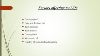 Factors affecting tool life
 Cutting speed
 Feed and depth of cut
 Tool geometry
 Tool material
 Cutting fluid
 Work material
 Rigidity of work, tool and machine
 