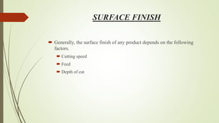 SURFACE FINISH
 Generally, the surface finish of any product depends on the following
factors.
 Cutting speed
 Feed
 Depth of cut
 
