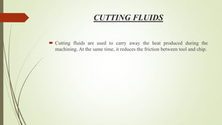 CUTTING FLUIDS
 Cutting fluids are used to carry away the heat produced during the
machining. At the same time, it reduces the friction between tool and chip.
 