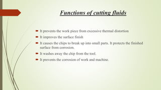 Functions of cutting fluids
 It prevents the work piece from excessive thermal distortion
 It improves the surface finish
 It causes the chips to break up into small parts. It protects the finished
surface from corrosion.
 It washes away the chip from the tool.
 It prevents the corrosion of work and machine.
 