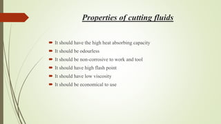 Properties of cutting fluids
 It should have the high heat absorbing capacity
 It should be odourless
 It should be non-corrosive to work and tool
 It should have high flash point
 It should have low viscosity
 It should be economical to use
 