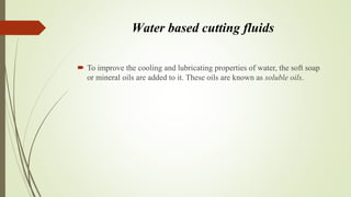 Water based cutting fluids
 To improve the cooling and lubricating properties of water, the soft soap
or mineral oils are added to it. These oils are known as soluble oils.
 