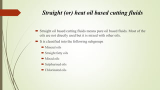 Straight (or) heat oil based cutting fluids
 Straight oil based cutting fluids means pure oil based fluids. Most of the
oils are not directly used but it is mixed with other oils.
 It is classified into the following subgroups
 Mineral oils
 Straight fatty oils
 Mixed oils
 Sulphurised oils
 Chlorinated oils
 