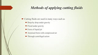 Methods of applying cutting fluids
 Cutting fluids are used in many ways such as
 Drop by drop under gravity
 Flood under gravity
 Form of liquid jet
 Atomised form with compressed air
 Through centrifugal action
 