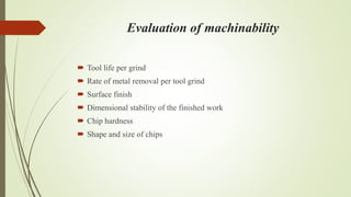 Evaluation of machinability
 Tool life per grind
 Rate of metal removal per tool grind
 Surface finish
 Dimensional stability of the finished work
 Chip hardness
 Shape and size of chips
 