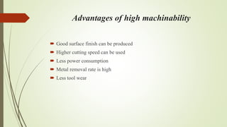 Advantages of high machinability
 Good surface finish can be produced
 Higher cutting speed can be used
 Less power consumption
 Metal removal rate is high
 Less tool wear
 