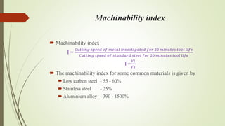 Machinability index
 Machinability index
I =
𝐶𝑢𝑡𝑡𝑖𝑛𝑔 𝑠𝑝𝑒𝑒𝑑 𝑜𝑓 𝑚𝑒𝑡𝑎𝑙 𝑖𝑛𝑣𝑒𝑠𝑡𝑖𝑔𝑎𝑡𝑒𝑑 𝑓𝑜𝑟 20 𝑚𝑖𝑛𝑢𝑡𝑒𝑠 𝑡𝑜𝑜𝑙 𝑙𝑖𝑓𝑒
𝐶𝑢𝑡𝑡𝑖𝑛𝑔 𝑠𝑝𝑒𝑒𝑑 𝑜𝑓 𝑠𝑡𝑎𝑛𝑑𝑎𝑟𝑑 𝑠𝑡𝑒𝑒𝑙 𝑓𝑜𝑟 20 𝑚𝑖𝑛𝑢𝑡𝑒𝑠 𝑡𝑜𝑜𝑙 𝑙𝑖𝑓𝑒
I =
𝑉𝑖
𝑉𝑠
 The machinability index for some common materials is given by
 Low carbon steel - 55 - 60%
 Stainless steel - 25%
 Aluminium alloy - 390 - 1500%
 