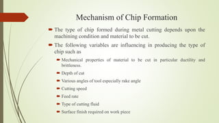 Mechanism of Chip Formation
 The type of chip formed during metal cutting depends upon the
machining condition and material to be cut.
 The following variables are influencing in producing the type of
chip such as
 Mechanical properties of material to be cut in particular ductility and
brittleness.
 Depth of cut
 Various angles of tool especially rake angle
 Cutting speed
 Feed rate
 Type of cutting fluid
 Surface finish required on work piece
 