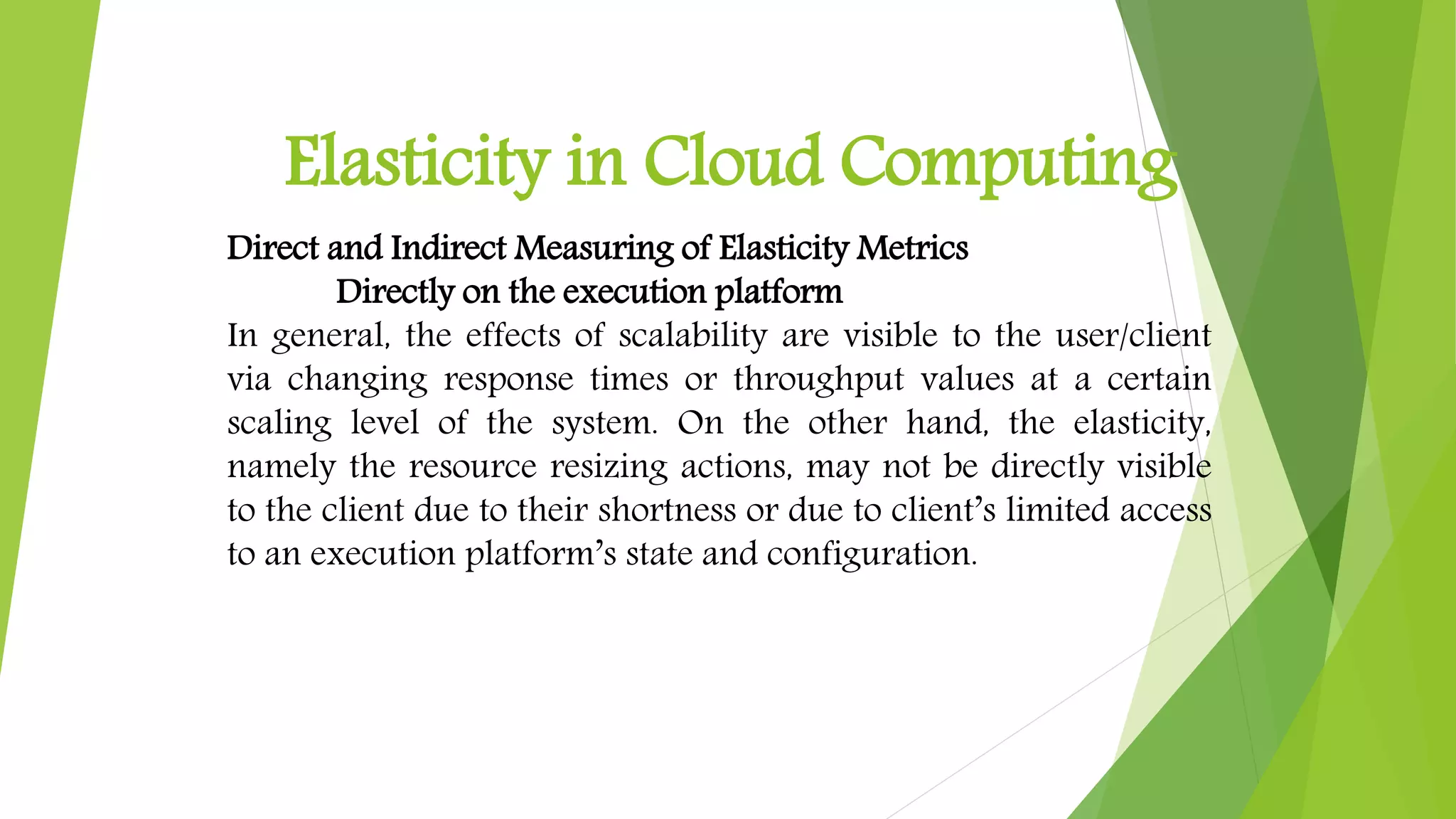 Elasticity in Cloud Computing
Direct and Indirect Measuring of Elasticity Metrics
Directly on the execution platform
In general, the effects of scalability are visible to the user/client
via changing response times or throughput values at a certain
scaling level of the system. On the other hand, the elasticity,
namely the resource resizing actions, may not be directly visible
to the client due to their shortness or due to client’s limited access
to an execution platform’s state and configuration.
 