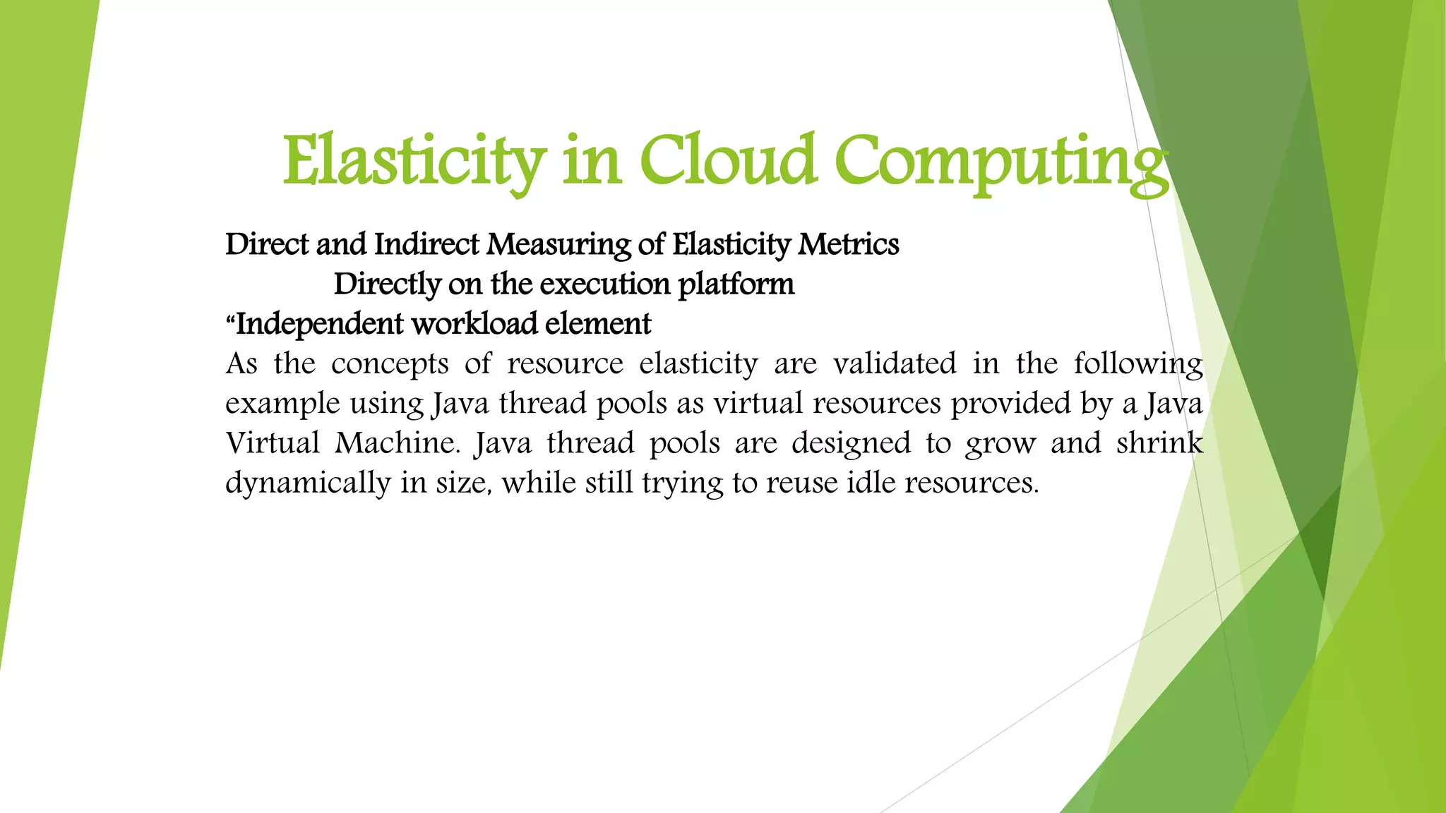 Elasticity in Cloud Computing
Direct and Indirect Measuring of Elasticity Metrics
Directly on the execution platform
“Independent workload element
As the concepts of resource elasticity are validated in the following
example using Java thread pools as virtual resources provided by a Java
Virtual Machine. Java thread pools are designed to grow and shrink
dynamically in size, while still trying to reuse idle resources.
 