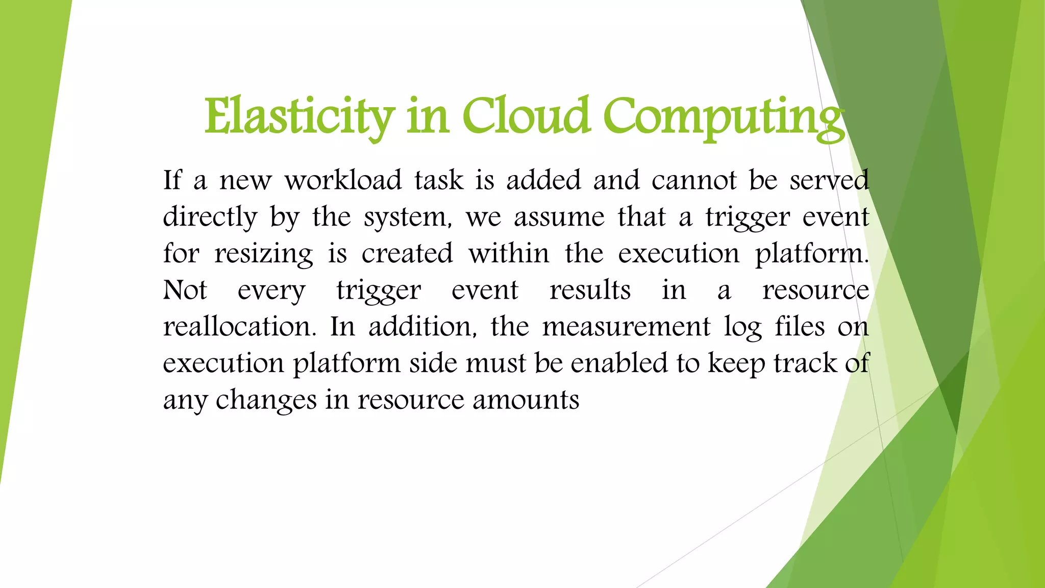 Elasticity in Cloud Computing
If a new workload task is added and cannot be served
directly by the system, we assume that a trigger event
for resizing is created within the execution platform.
Not every trigger event results in a resource
reallocation. In addition, the measurement log files on
execution platform side must be enabled to keep track of
any changes in resource amounts
 