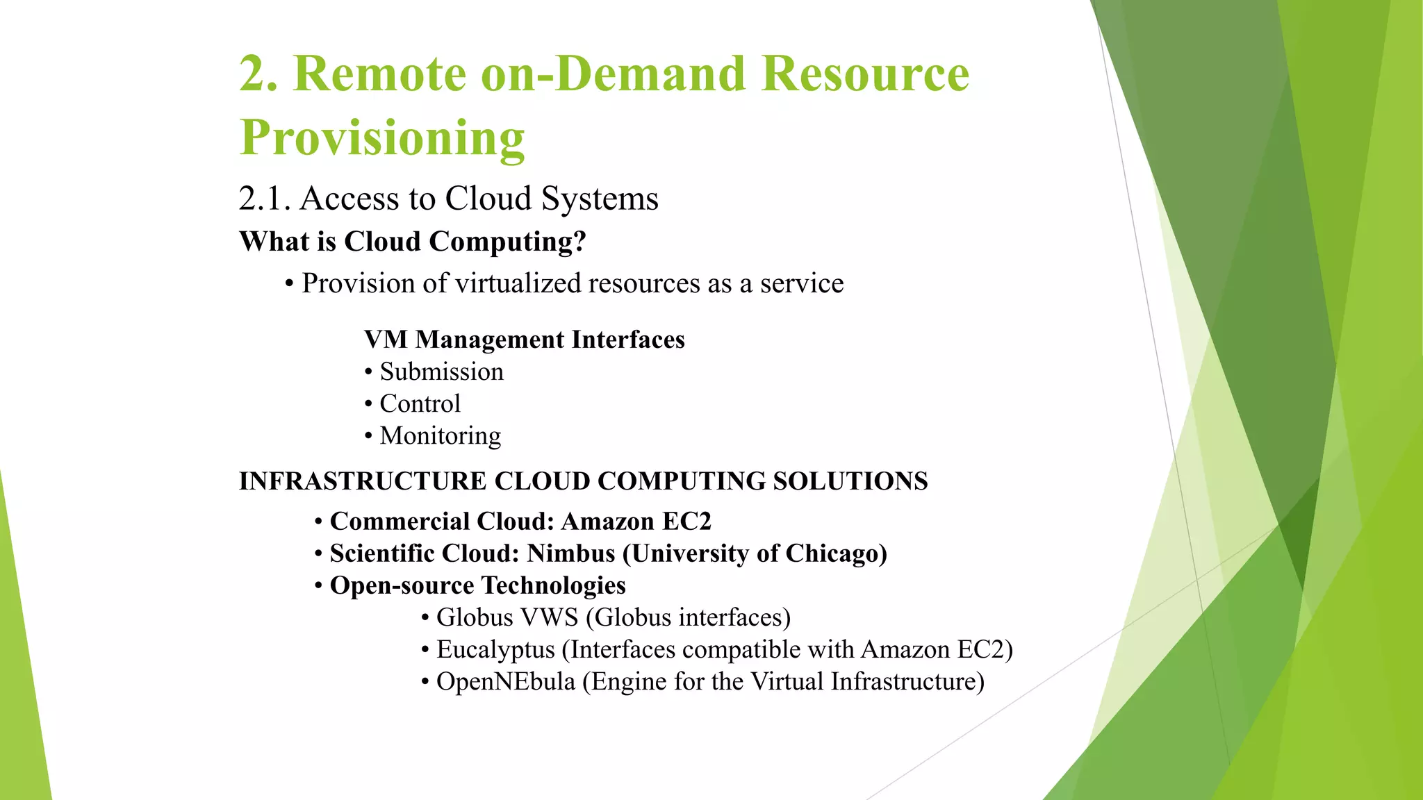 2. Remote on-Demand Resource
Provisioning
2.1. Access to Cloud Systems
What is Cloud Computing?
• Provision of virtualized resources as a service
VM Management Interfaces
• Submission
• Control
• Monitoring
INFRASTRUCTURE CLOUD COMPUTING SOLUTIONS
• Commercial Cloud: Amazon EC2
• Scientific Cloud: Nimbus (University of Chicago)
• Open-source Technologies
• Globus VWS (Globus interfaces)
• Eucalyptus (Interfaces compatible with Amazon EC2)
• OpenNEbula (Engine for the Virtual Infrastructure)
 