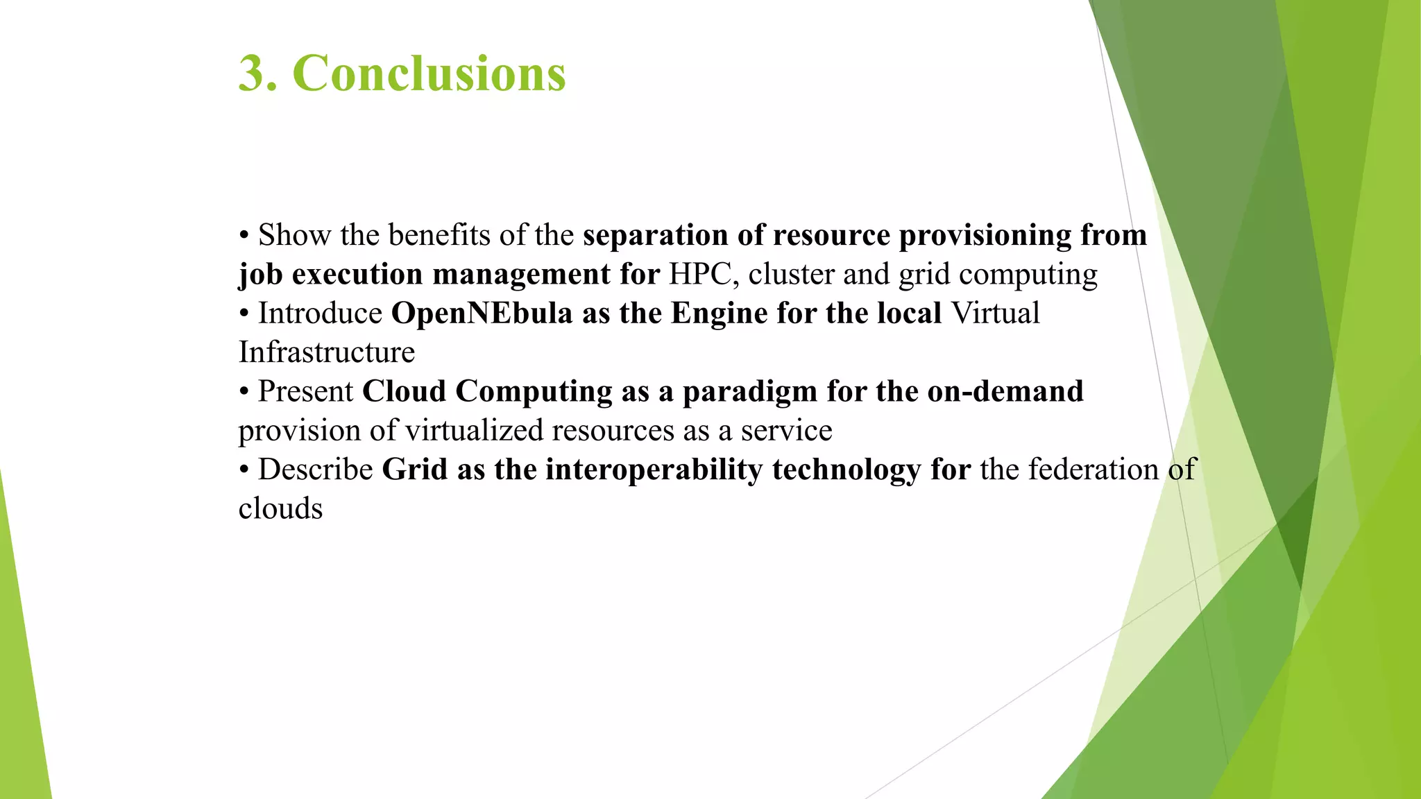 3. Conclusions
• Show the benefits of the separation of resource provisioning from
job execution management for HPC, cluster and grid computing
• Introduce OpenNEbula as the Engine for the local Virtual
Infrastructure
• Present Cloud Computing as a paradigm for the on-demand
provision of virtualized resources as a service
• Describe Grid as the interoperability technology for the federation of
clouds
 