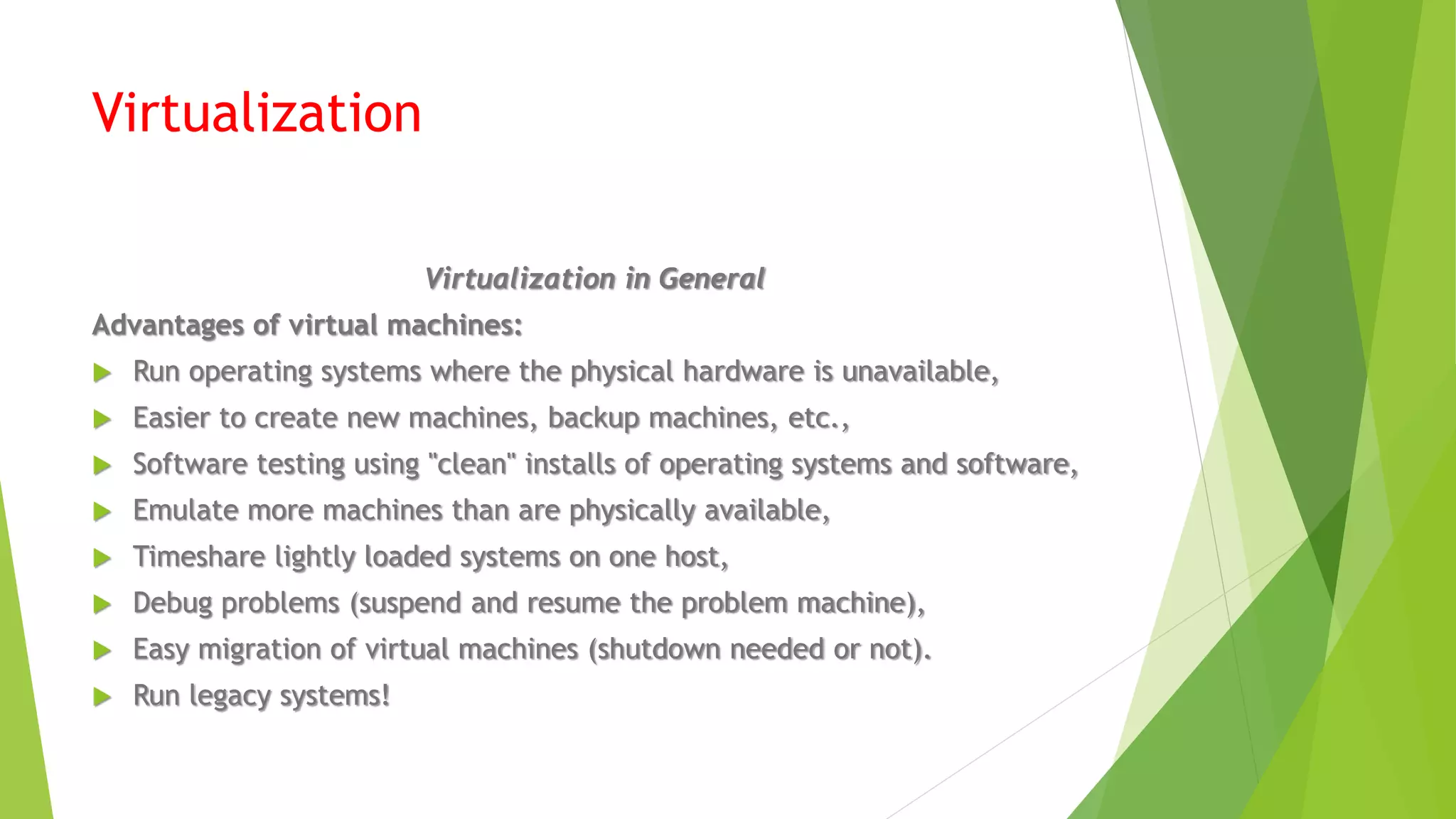 Virtualization
Virtualization in General
Advantages of virtual machines:
 Run operating systems where the physical hardware is unavailable,
 Easier to create new machines, backup machines, etc.,
 Software testing using "clean" installs of operating systems and software,
 Emulate more machines than are physically available,
 Timeshare lightly loaded systems on one host,
 Debug problems (suspend and resume the problem machine),
 Easy migration of virtual machines (shutdown needed or not).
 Run legacy systems!
 